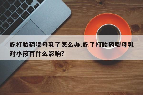 购买米非司酮片打胎药微信吃打胎药喂母乳了怎么办.吃了打胎药喂母乳对小孩有什么影响？