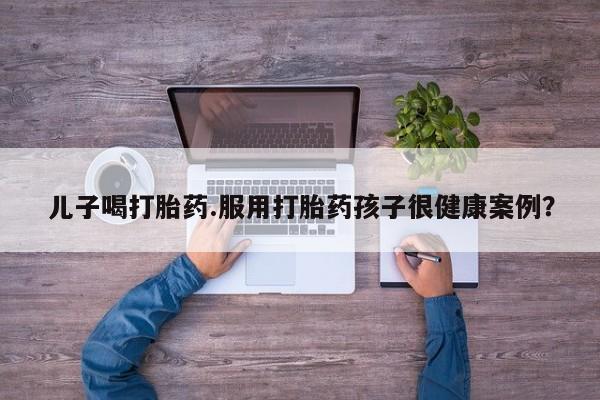 购买米非司酮片打胎药微信儿子喝打胎药.服用打胎药孩子很健康案例？