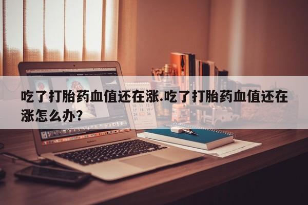 购买米非司酮片打胎药微信吃了打胎药血值还在涨.吃了打胎药血值还在涨怎么办？