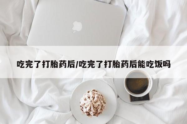 购买米非司酮片打胎药微信吃完了打胎药后/吃完了打胎药后能吃饭吗