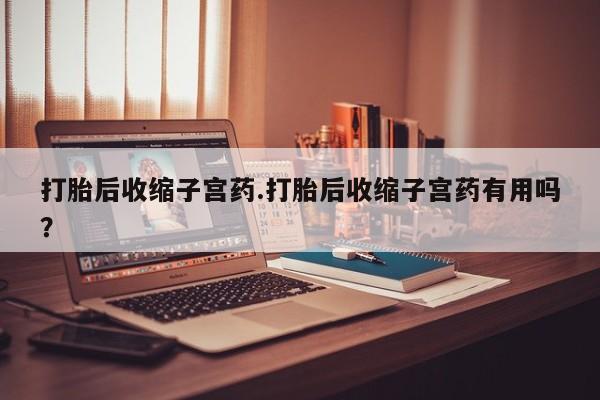 购买米非司酮片打胎药微信打胎后收缩子宫药.打胎后收缩子宫药有用吗?