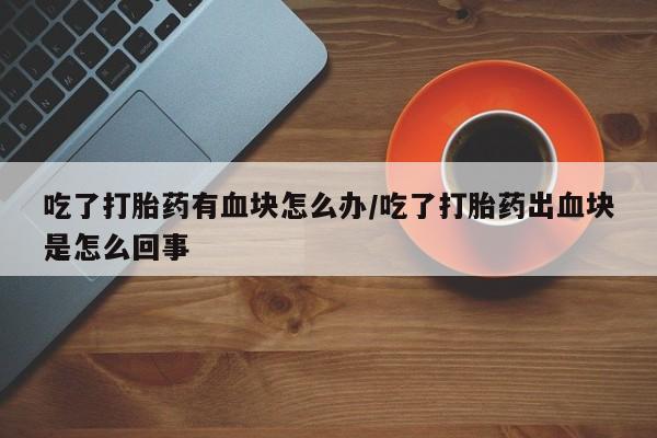 购买米非司酮片打胎药微信吃了打胎药有血块怎么办/吃了打胎药出血块是怎么回事