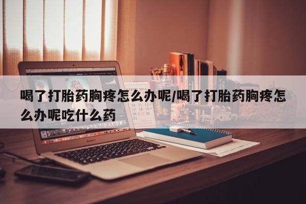 购买米非司酮片打胎药微信喝了打胎药胸疼怎么办呢/喝了打胎药胸疼怎么办呢吃什么药