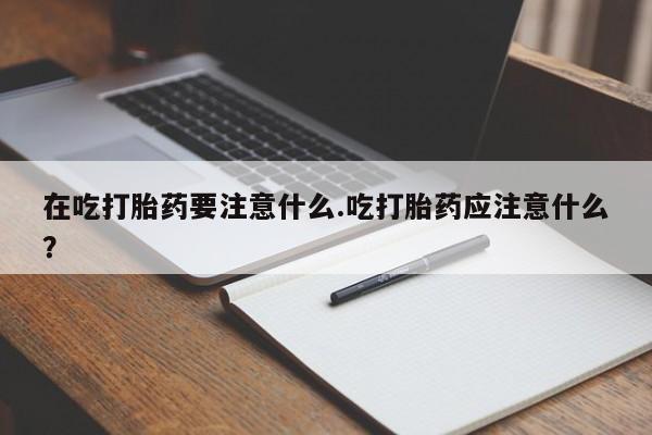 购买米非司酮片打胎药微信在吃打胎药要注意什么.吃打胎药应注意什么？