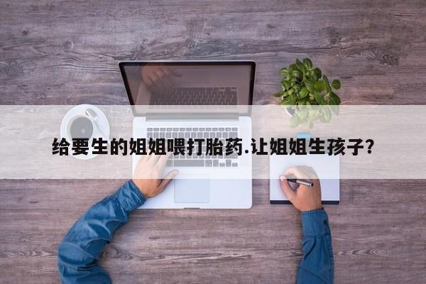 购买米非司酮片打胎药微信给要生的姐姐喂打胎药.让姐姐生孩子？