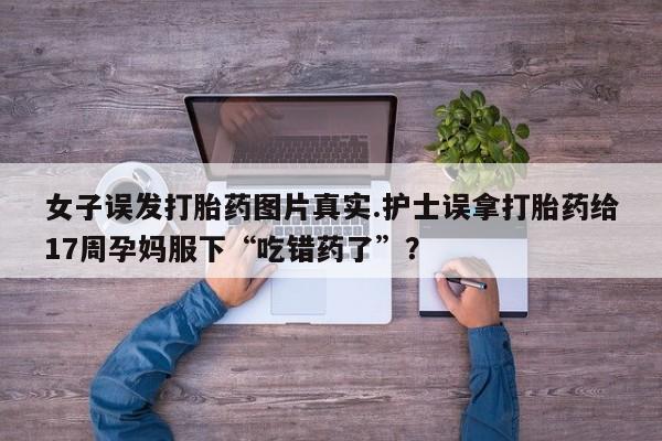 购买米非司酮片打胎药微信女子误发打胎药图片真实.护士误拿打胎药给17周孕妈服下“吃错药了”？