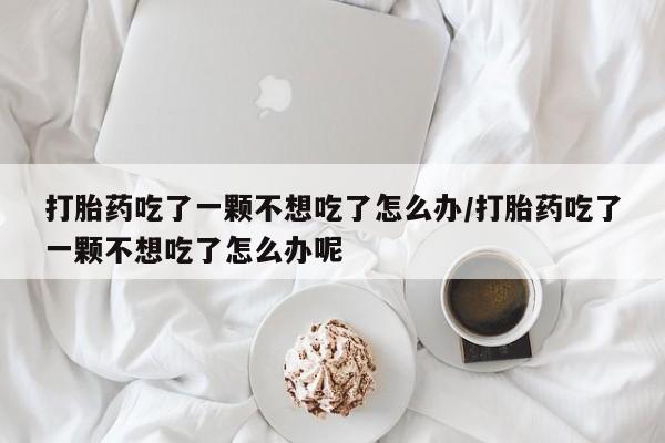 购买米非司酮片打胎药微信打胎药吃了一颗不想吃了怎么办/打胎药吃了一颗不想吃了怎么办呢