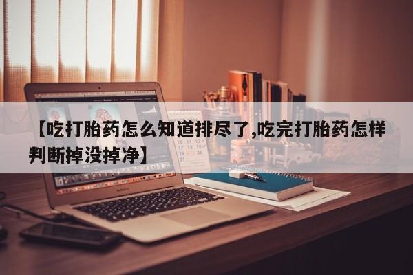 购买米非司酮片打胎药微信【吃打胎药怎么知道排尽了,吃完打胎药怎样判断掉没掉净】