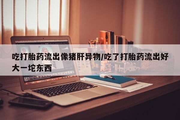 购买米非司酮片打胎药微信吃打胎药流出像猪肝异物/吃了打胎药流出好大一坨东西