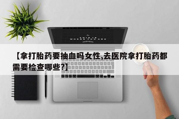 购买米非司酮片打胎药微信【拿打胎药要抽血吗女性,去医院拿打胎药都需要检查哪些?】