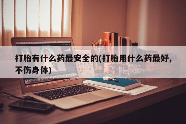 购买米非司酮片打胎药微信打胎有什么药最安全的(打胎用什么药最好,不伤身体)