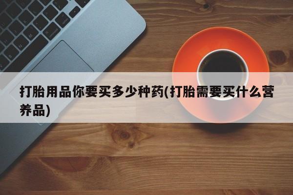购买米非司酮片打胎药微信打胎用品你要买多少种药(打胎需要买什么营养品)