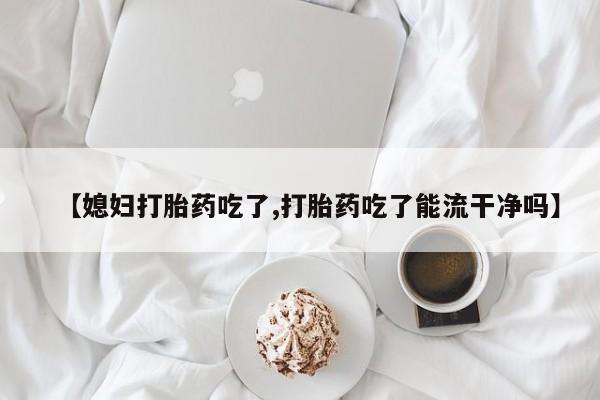 购买米非司酮片打胎药微信【媳妇打胎药吃了,打胎药吃了能流干净吗】