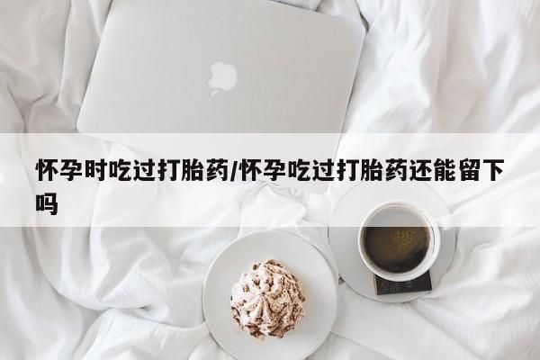 购买米非司酮片打胎药微信怀孕时吃过打胎药/怀孕吃过打胎药还能留下吗