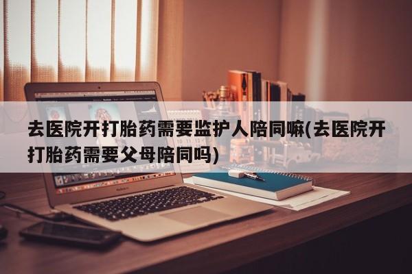 购买米非司酮片打胎药微信去医院开打胎药需要监护人陪同嘛(去医院开打胎药需要父母陪同吗)