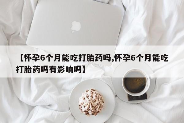 购买米非司酮片打胎药微信【怀孕6个月能吃打胎药吗,怀孕6个月能吃打胎药吗有影响吗】