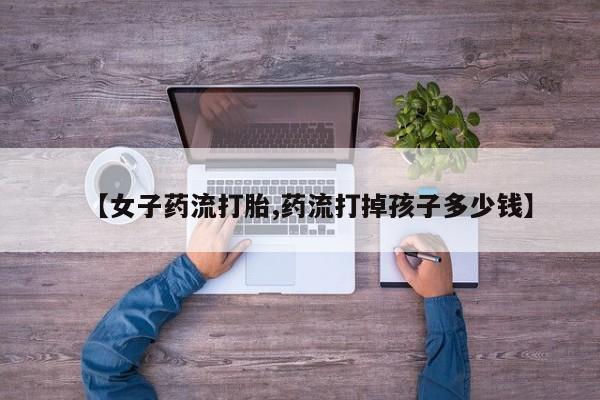 购买米非司酮片打胎药微信【女子药流打胎,药流打掉孩子多少钱】