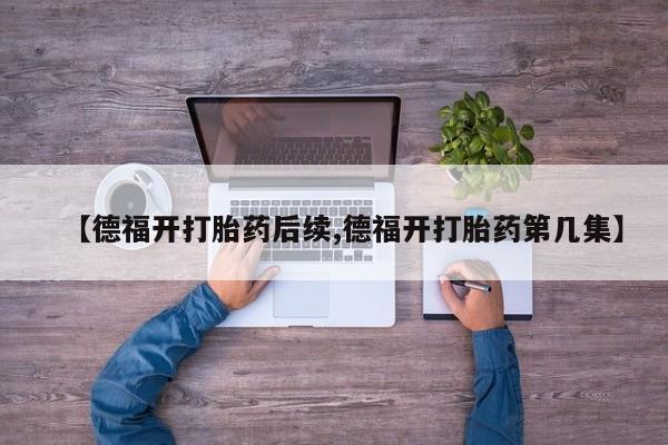 购买米非司酮片打胎药微信【德福开打胎药后续,德福开打胎药第几集】