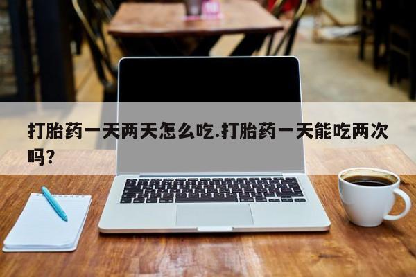购买米非司酮片打胎药微信打胎药一天两天怎么吃.打胎药一天能吃两次吗？