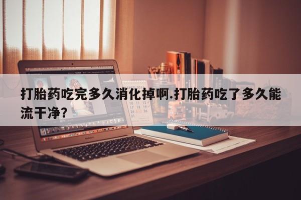 购买米非司酮片打胎药微信打胎药吃完多久消化掉啊.打胎药吃了多久能流干净？