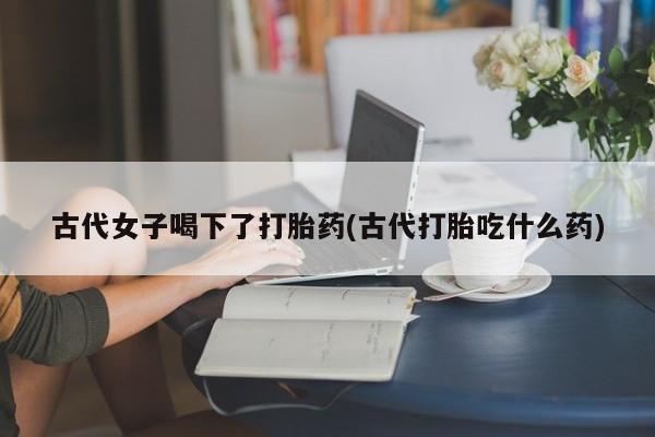 购买米非司酮片打胎药微信古代女子喝下了打胎药(古代打胎吃什么药)