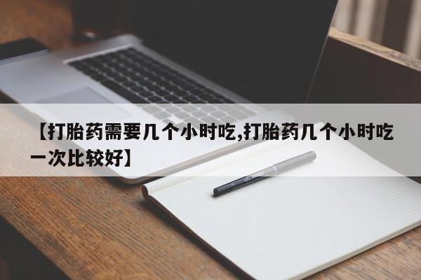 购买米非司酮片打胎药微信【打胎药需要几个小时吃,打胎药几个小时吃一次比较好】