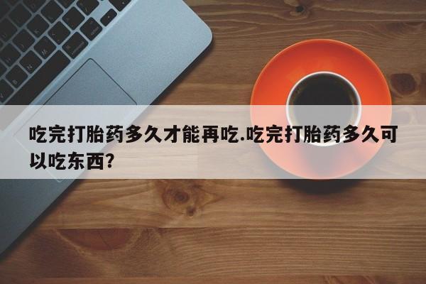 购买米非司酮片打胎药微信吃完打胎药多久才能再吃.吃完打胎药多久可以吃东西?