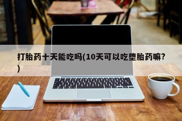 购买米非司酮片打胎药微信打胎药十天能吃吗(10天可以吃堕胎药嘛?)