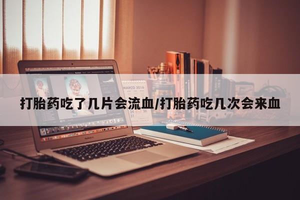 购买米非司酮片打胎药微信打胎药吃了几片会流血/打胎药吃几次会来血