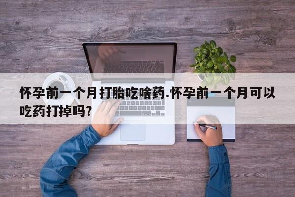 购买米非司酮片打胎药微信怀孕前一个月打胎吃啥药.怀孕前一个月可以吃药打掉吗？