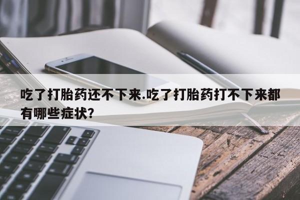 购买米非司酮片打胎药微信吃了打胎药还不下来.吃了打胎药打不下来都有哪些症状？