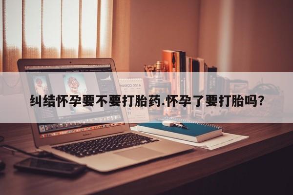 购买米非司酮片打胎药微信纠结怀孕要不要打胎药.怀孕了要打胎吗？