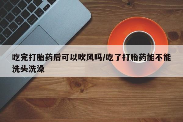 购买米非司酮片打胎药微信吃完打胎药后可以吹风吗/吃了打胎药能不能洗头洗澡