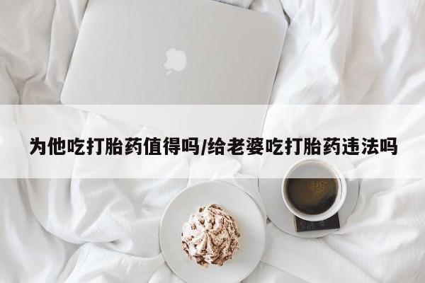 购买米非司酮片打胎药微信为他吃打胎药值得吗/给老婆吃打胎药违法吗