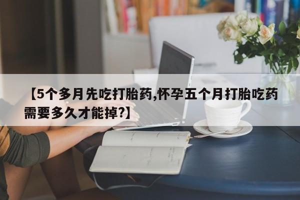 购买米非司酮片打胎药微信【5个多月先吃打胎药,怀孕五个月打胎吃药需要多久才能掉?】
