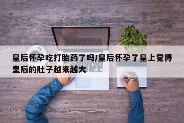 购买米非司酮片打胎药微信皇后怀孕吃打胎药了吗/皇后怀孕了皇上觉得皇后的肚子越来越大