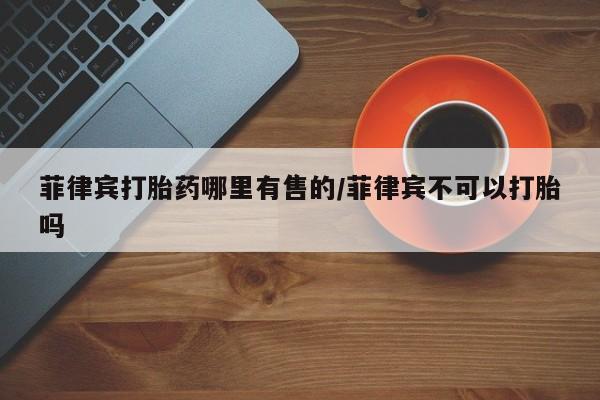 购买米非司酮片打胎药微信菲律宾打胎药哪里有售的/菲律宾不可以打胎吗