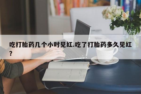 购买米非司酮片打胎药微信吃打胎药几个小时见红.吃了打胎药多久见红？
