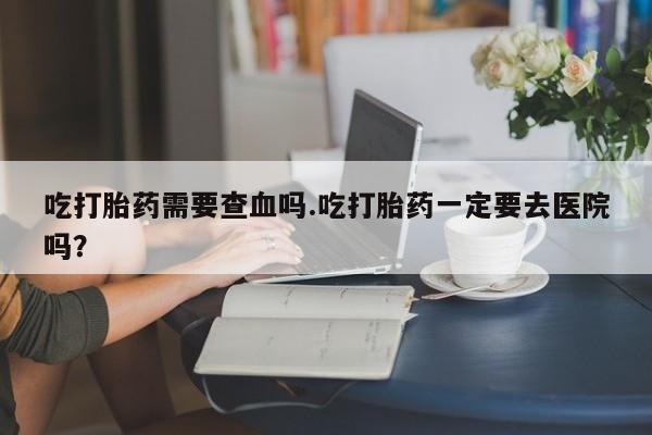 购买米非司酮片打胎药微信吃打胎药需要查血吗.吃打胎药一定要去医院吗?