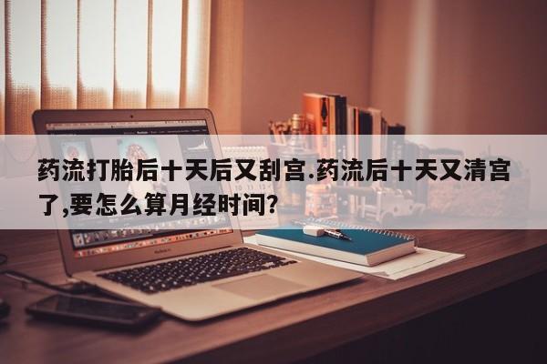 购买米非司酮片打胎药微信药流打胎后十天后又刮宫.药流后十天又清宫了,要怎么算月经时间?