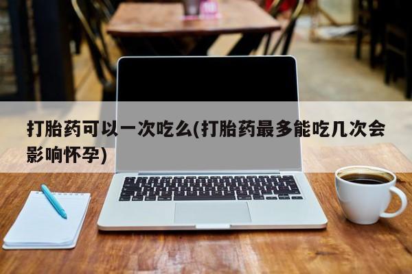 购买米非司酮片打胎药微信打胎药可以一次吃么(打胎药最多能吃几次会影响怀孕)