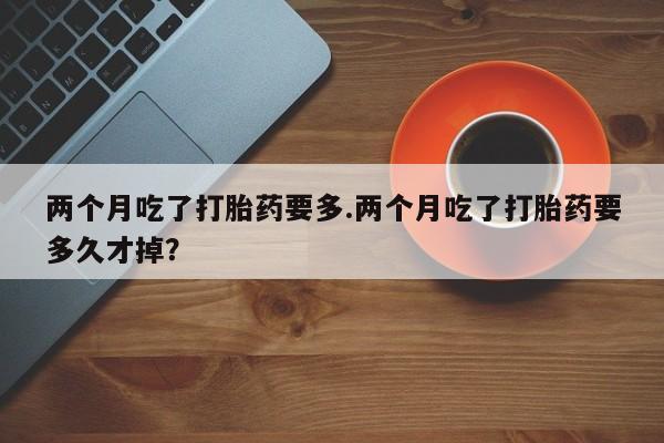 购买米非司酮片打胎药微信两个月吃了打胎药要多.两个月吃了打胎药要多久才掉？