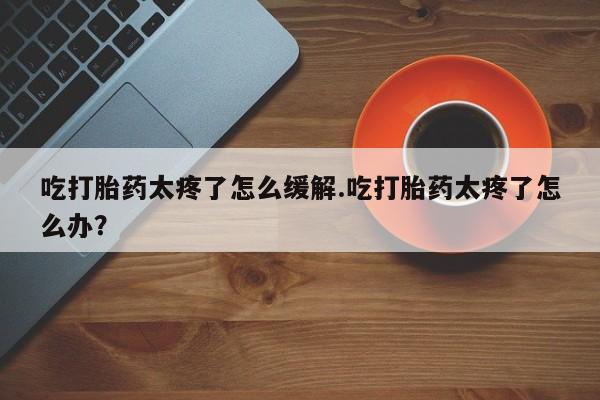 购买米非司酮片打胎药微信吃打胎药太疼了怎么缓解.吃打胎药太疼了怎么办？