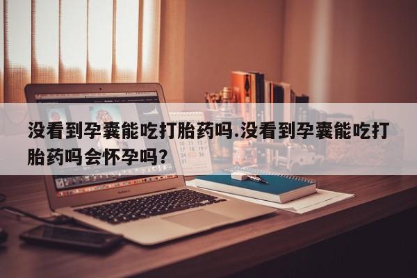 购买米非司酮片打胎药微信没看到孕囊能吃打胎药吗.没看到孕囊能吃打胎药吗会怀孕吗？