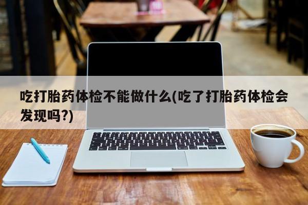 购买米非司酮片打胎药微信吃打胎药体检不能做什么(吃了打胎药体检会发现吗?)
